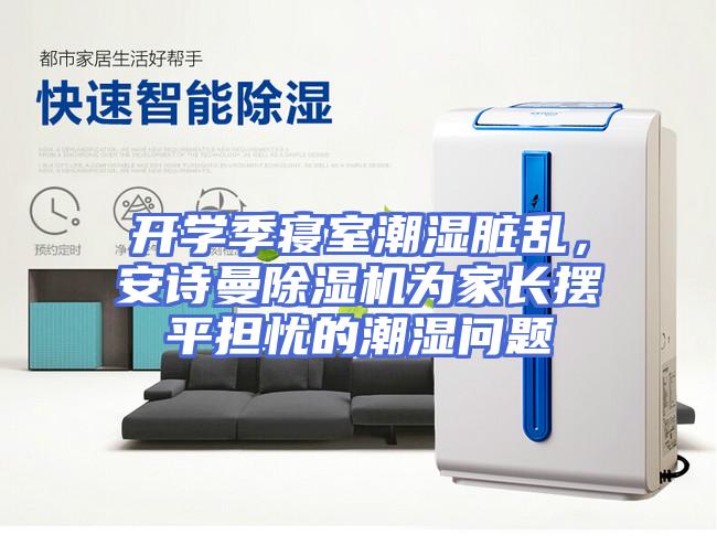 开学季寝室潮湿脏乱，安诗曼除湿机为家长摆平担忧的潮湿问题