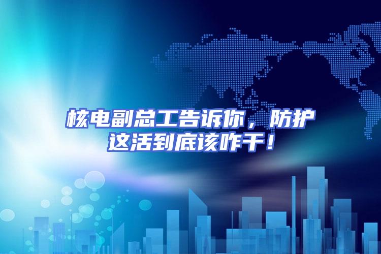核电副总工告诉你，防护这活到底该咋干！