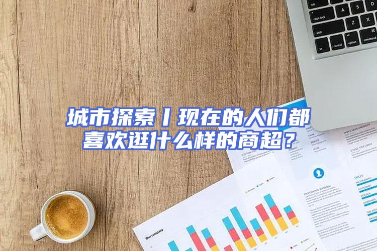 城市探索丨现在的人们都喜欢逛什么样的商超？