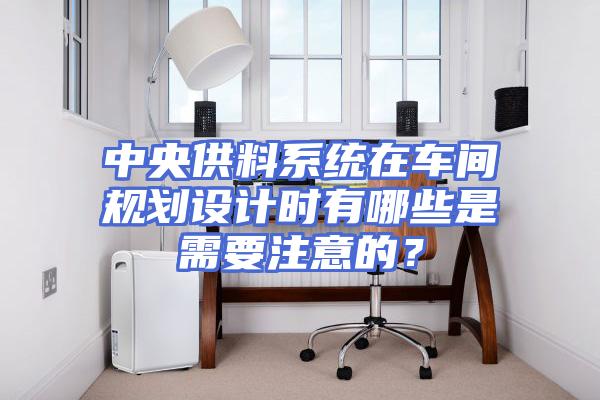 中央供料系统在车间规划设计时有哪些是需要注意的？