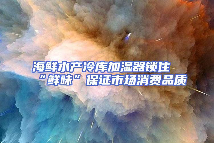 海鲜水产冷库加湿器锁住“鲜味”保证市场消费品质
