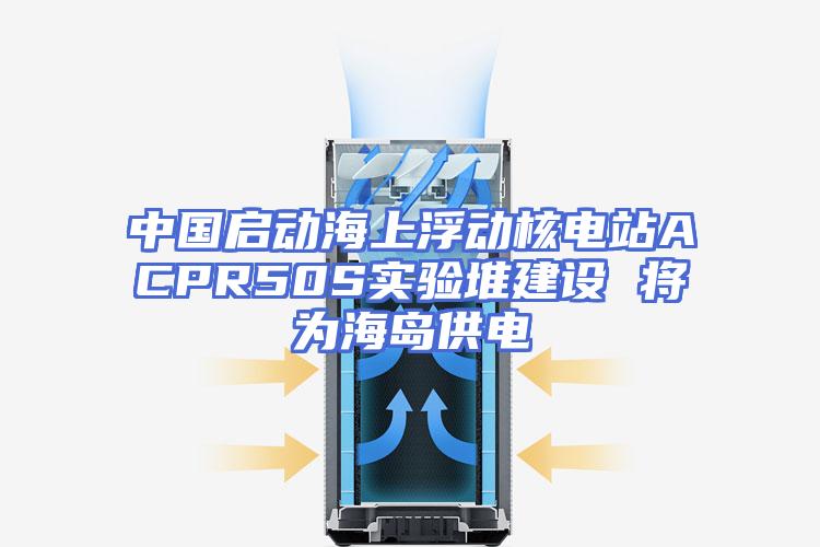 中国启动海上浮动核电站ACPR50S实验堆建设 将为海岛供电