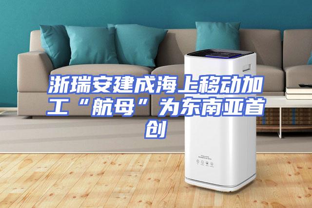浙瑞安建成海上移动加工“航母”为东南亚首创