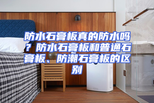 防水石膏板真的防水吗？防水石膏板和普通石膏板、防潮石膏板的区别