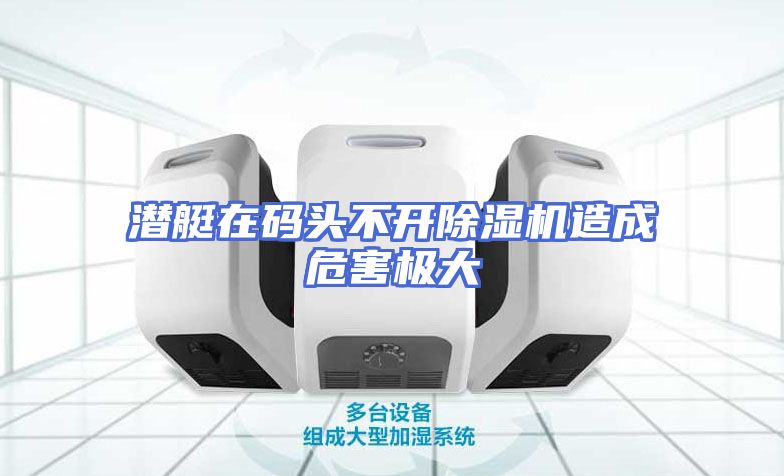 潜艇在码头不开除湿机造成危害极大