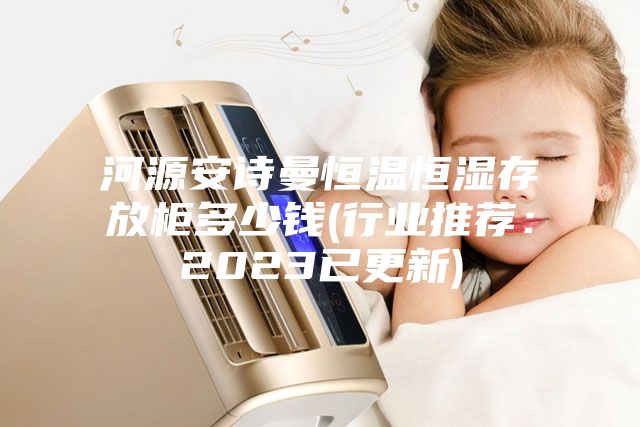河源安诗曼恒温恒湿存放柜多少钱(行业推荐：2023已更新)