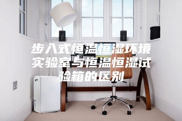 步入式恒温恒湿环境实验室与恒温恒湿试验箱的区别