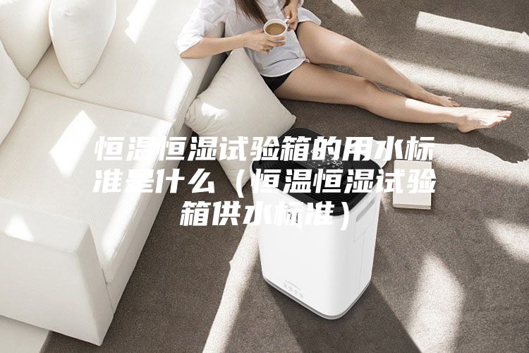 恒温恒湿试验箱的用水标准是什么（恒温恒湿试验箱供水标准）