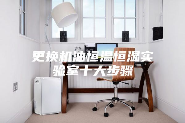 更换机油恒温恒湿实验室十大步骤