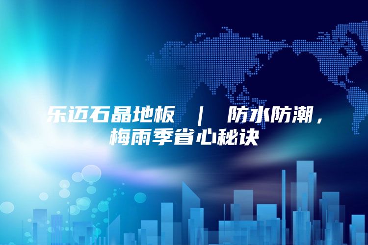 乐迈石晶地板 ｜ 防水防潮，梅雨季省心秘诀