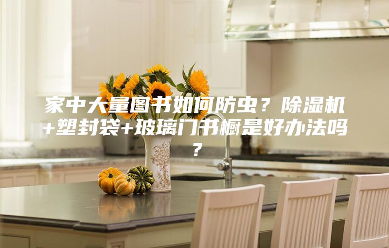 家中大量图书如何防虫？除湿机+塑封袋+玻璃门书橱是好办法吗？
