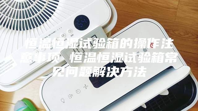 恒温恒湿试验箱的操作注意事项 恒温恒湿试验箱常见问题解决方法