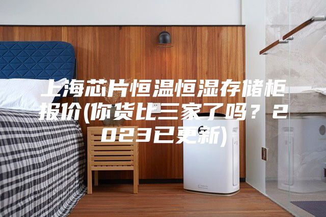 上海芯片恒温恒湿存储柜报价(你货比三家了吗？2023已更新)