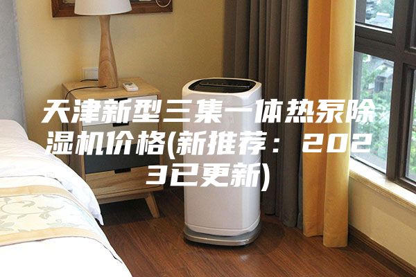 天津新型三集一体热泵除湿机价格(新推荐：2023已更新)