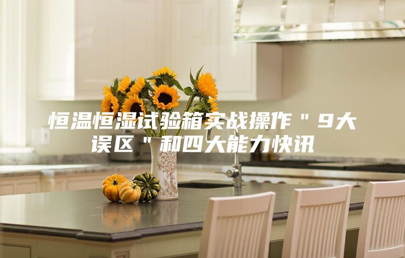 恒温恒湿试验箱实战操作＂9大误区＂和四大能力快讯