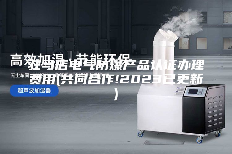 驻马店电气防爆产品认证办理费用(共同合作!2023已更新)
