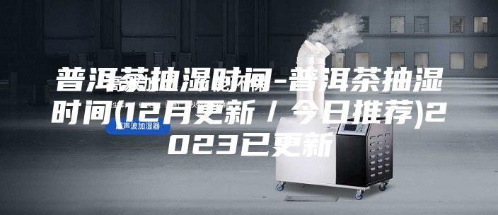 普洱茶抽湿时间-普洱茶抽湿时间(12月更新／今日推荐)2023已更新