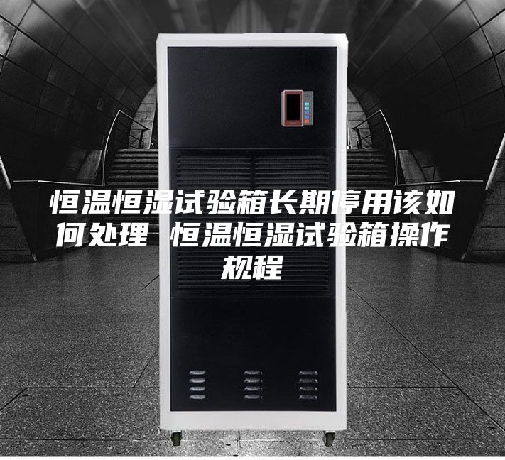 恒温恒湿试验箱长期停用该如何处理 恒温恒湿试验箱操作规程