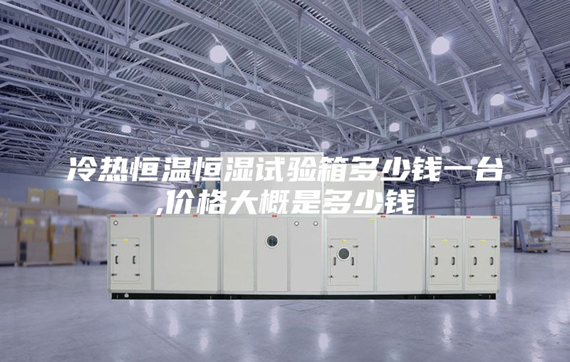 冷热恒温恒湿试验箱多少钱一台,价格大概是多少钱