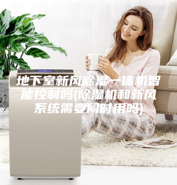 地下室新风除湿一体机智能控制吗(除湿机和新风系统需要同时用吗)