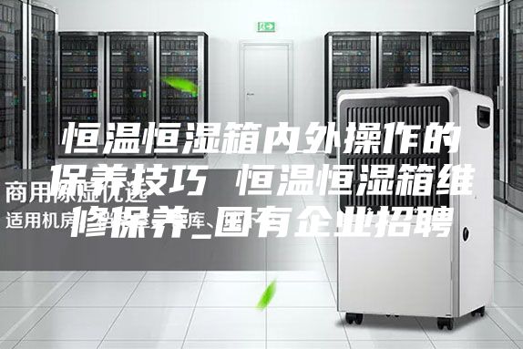 恒温恒湿箱内外操作的保养技巧 恒温恒湿箱维修保养_国有企业招聘