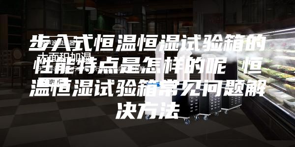 步入式恒温恒湿试验箱的性能特点是怎样的呢 恒温恒湿试验箱常见问题解决方法