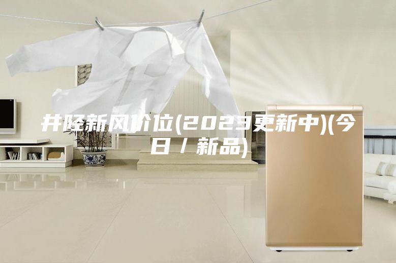 井陉新风价位(2023更新中)(今日／新品)