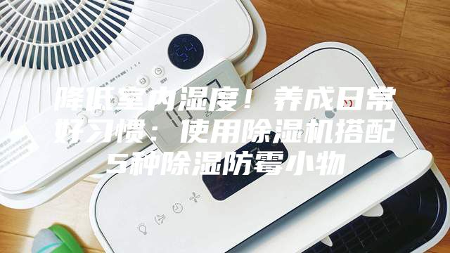 降低室内湿度！养成日常好习惯：使用除湿机搭配5种除湿防霉小物