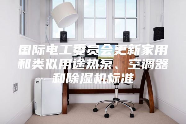 国际电工委员会更新家用和类似用途热泵、空调器和除湿机标准