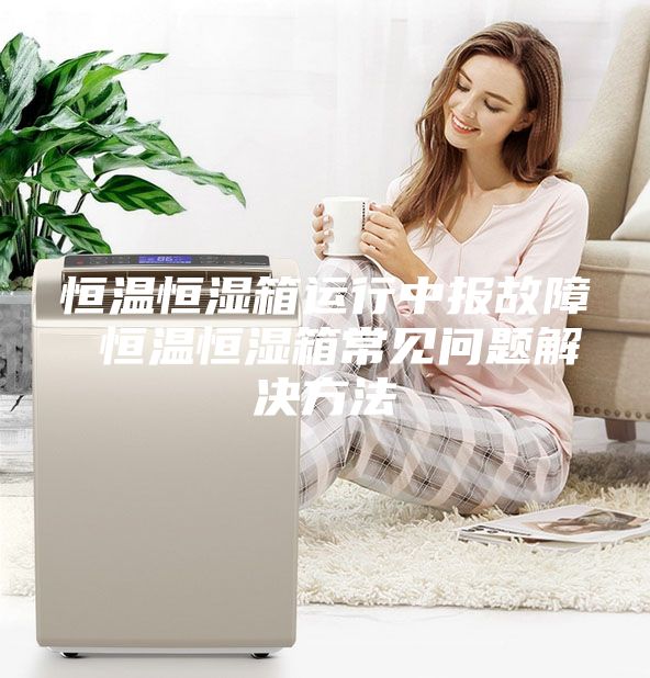 恒温恒湿箱运行中报故障 恒温恒湿箱常见问题解决方法