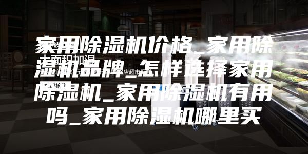 家用除湿机价格_家用除湿机品牌_怎样选择家用除湿机_家用除湿机有用吗_家用除湿机哪里买