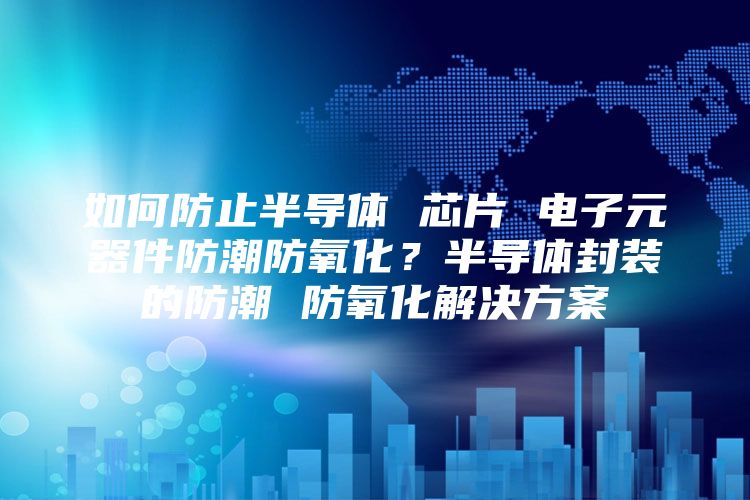 如何防止半导体 芯片 电子元器件防潮防氧化？半导体封装的防潮 防氧化解决方案