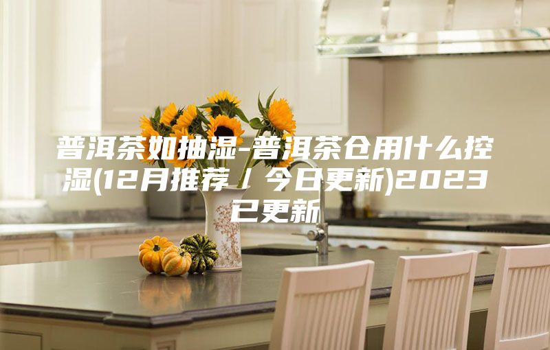 普洱茶如抽湿-普洱茶仓用什么控湿(12月推荐／今日更新)2023已更新