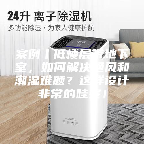 案例丨低楼层带地下室，如何解决通风和潮湿难题？这样设计非常的哇塞！