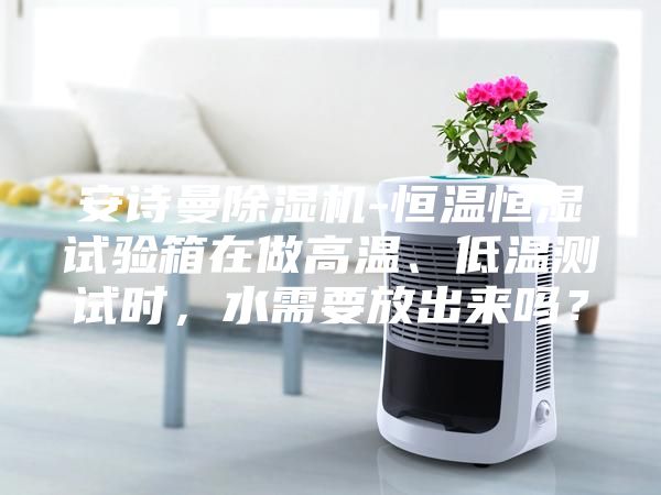 安诗曼除湿机-恒温恒湿试验箱在做高温、低温测试时,水需要放出来吗?