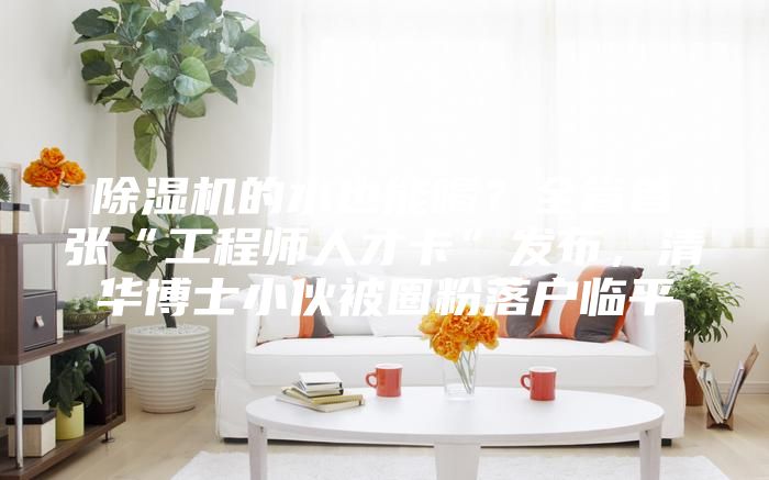 除湿机的水也能喝?全省首张“工程师人才卡”发布,清华博士小伙被圈粉落户临平