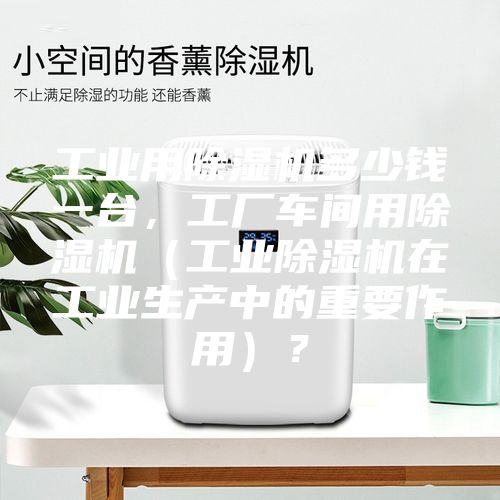 工业用除湿机多少钱一台,工厂车间用除湿机(工业除湿机在工业生产中的重要作用)?