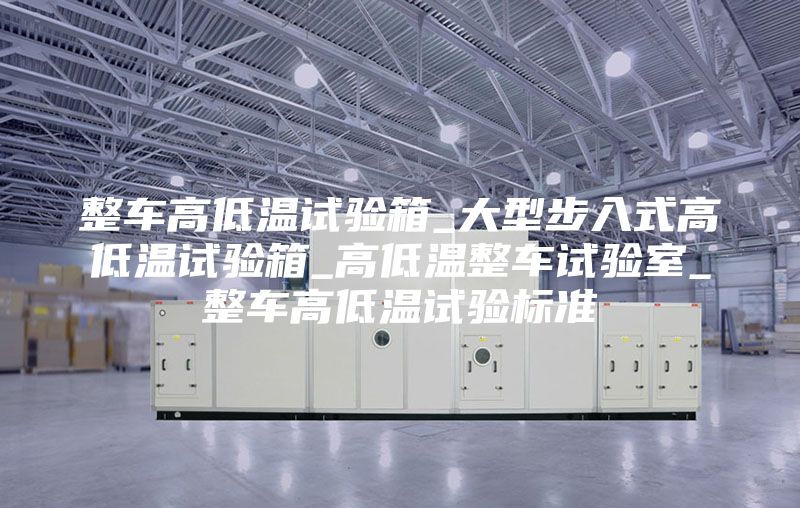 整车高低温试验箱_大型步入式高低温试验箱_高低温整车试验室_整车高低温试验标准