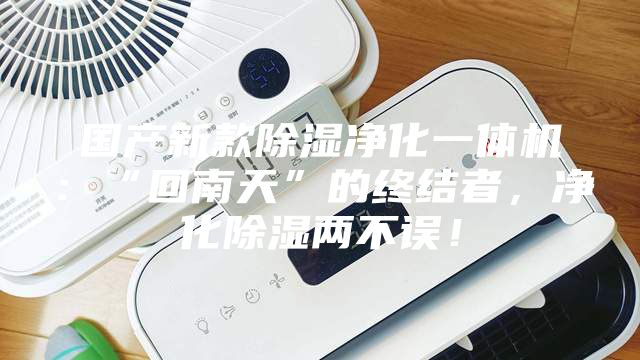 国产新款除湿净化一体机：“回南天”的终结者，净化除湿两不误！