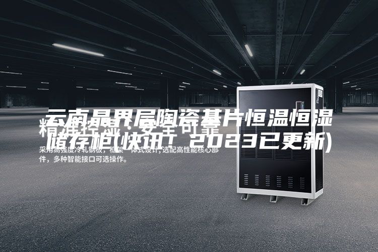 云南晶界层陶瓷基片恒温恒湿储存柜(快讯！2023已更新)