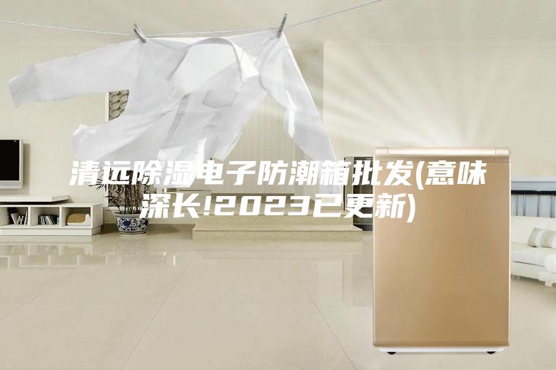 清远除湿电子防潮箱批发(意味深长!2023已更新)