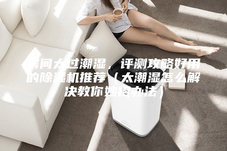 房间太过潮湿,评测攻略好用的除湿机推荐(太潮湿怎么解决教你妙招办法)