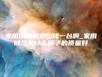 行业新闻家用除湿机多少钱一台啊_家用除湿机什么牌子的质量好