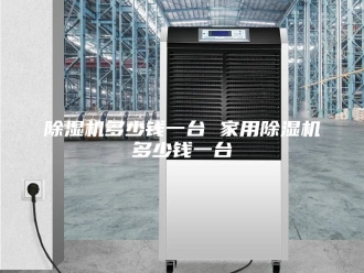 企业新闻除湿机多少钱一台 家用除湿机多少钱一台