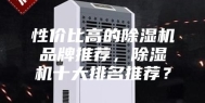 性价比高的除湿机品牌推荐，除湿机十大排名推荐？