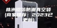 株洲铝箔防潮真空袋(商家推荐：2023已更新)
