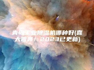 企业新闻青岛工业除湿机哪种好(喜大普奔！2023已更新)