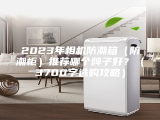 知识百科2023年相机防潮箱（防潮柜）推荐哪个牌子好？（3700字选购攻略）