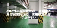 2023年除湿机推荐，回到南天除湿机采购攻略，家用除湿机哪个牌子好？
