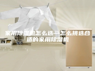 行业新闻家用除湿机怎么选—怎么挑选合适的家用除湿机